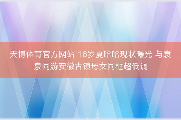天博体育官方网站 16岁夏哈哈现状曝光 与袁泉同游安徽古镇母女同框超低调