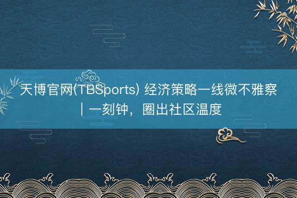 天博官网(TBSports) 经济策略一线微不雅察｜一刻钟，圈出社区温度