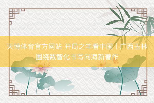 天博体育官方网站 开局之年看中国丨广西玉林围绕数智化书写向海新著作
