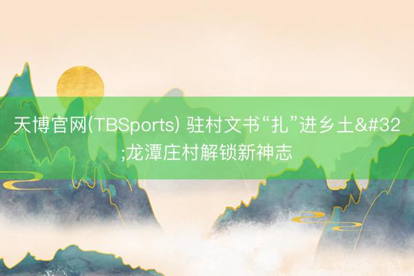 天博官网(TBSports) 驻村文书“扎”进乡土 龙潭庄村解锁新神志