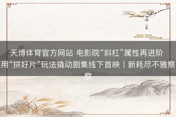 天博体育官方网站 电影院“斜杠”属性再进阶 用“拼好片”玩法撬动剧集线下首映丨新耗尽不雅察