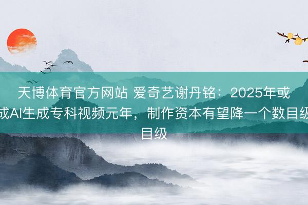 天博体育官方网站 爱奇艺谢丹铭：2025年或成AI生成专科视频元年，制作资本有望降一个数目级