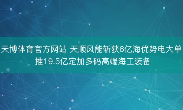天博体育官方网站 天顺风能斩获6亿海优势电大单 推19.5亿定加多码高端海工装备