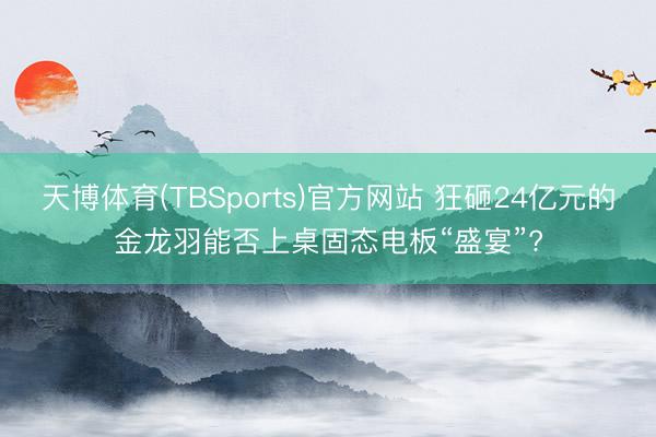 天博体育(TBSports)官方网站 狂砸24亿元的金龙羽能否上桌固态电板“盛宴”?