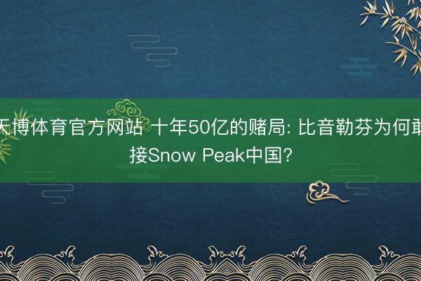 天博体育官方网站 十年50亿的赌局: 比音勒芬为何敢接Snow Peak中国?
