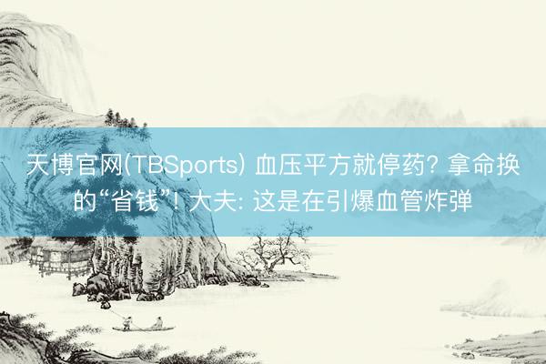 天博官网(TBSports) 血压平方就停药? 拿命换的“省钱”! 大夫: 这是在引爆血管炸弹