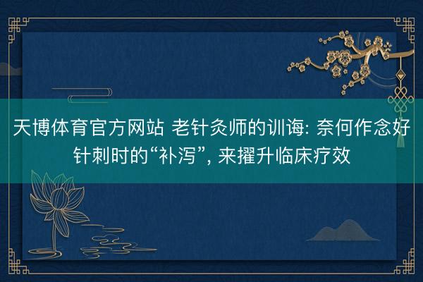 天博体育官方网站 老针灸师的训诲: 奈何作念好针刺时的“补泻”， 来擢升临床疗效