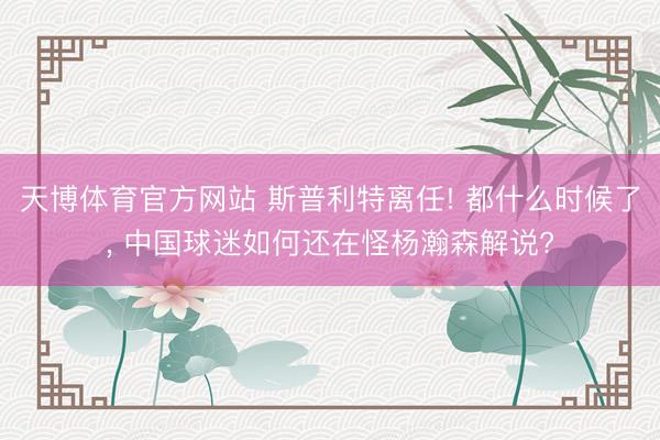 天博体育官方网站 斯普利特离任! 都什么时候了， 中国球迷如何还在怪杨瀚森解说?