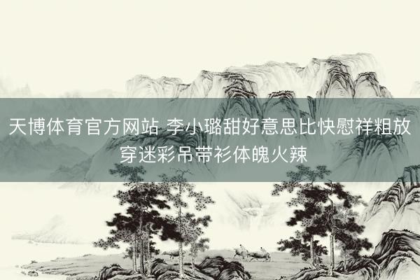 天博体育官方网站 李小璐甜好意思比快慰祥粗放 穿迷彩吊带衫体魄火辣