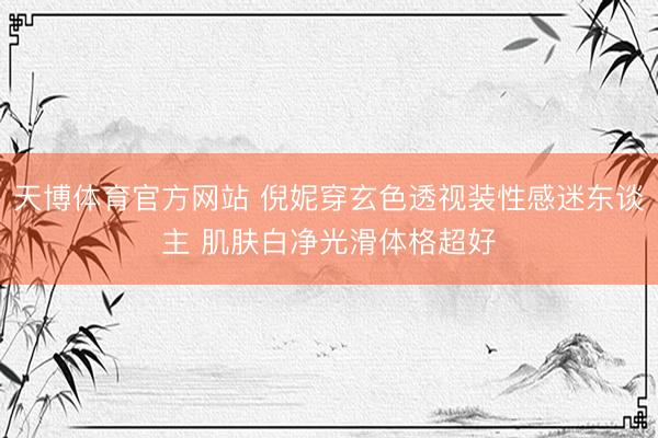 天博体育官方网站 倪妮穿玄色透视装性感迷东谈主 肌肤白净光滑体格超好