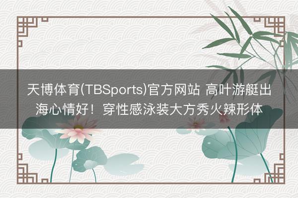 天博体育(TBSports)官方网站 高叶游艇出海心情好！穿性感泳装大方秀火辣形体