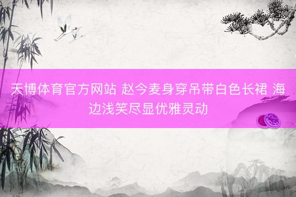 天博体育官方网站 赵今麦身穿吊带白色长裙 海边浅笑尽显优雅灵动