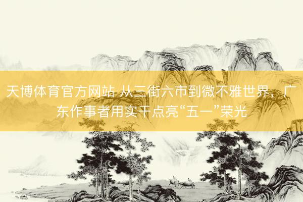天博体育官方网站 从三街六市到微不雅世界,广东作事者用实干点亮“五一”荣光