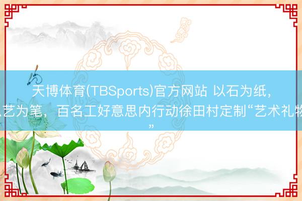 天博体育(TBSports)官方网站 以石为纸,以艺为笔,百名工好意思内行动徐田村定制“艺术礼物”