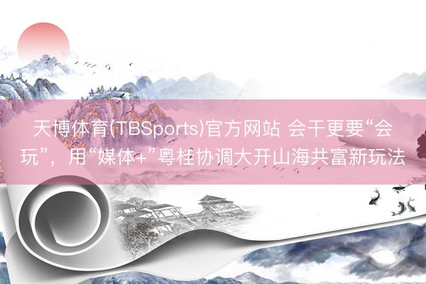 天博体育(TBSports)官方网站 会干更要“会玩”，用“媒体+”粤桂协调大开山海共富新玩法