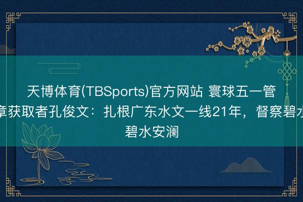 天博体育(TBSports)官方网站 寰球五一管事奖章获取者孔俊文：扎根广东水文一线21年，督察碧水安澜