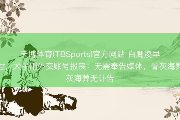 天博体育(TBSports)官方网站 白鹰凌早舒服离世，犬子用外交账号报丧：无需奉告媒体，骨灰海葬无讣告