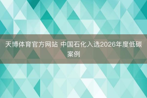天博体育官方网站 中国石化入选2026年度低碳案例