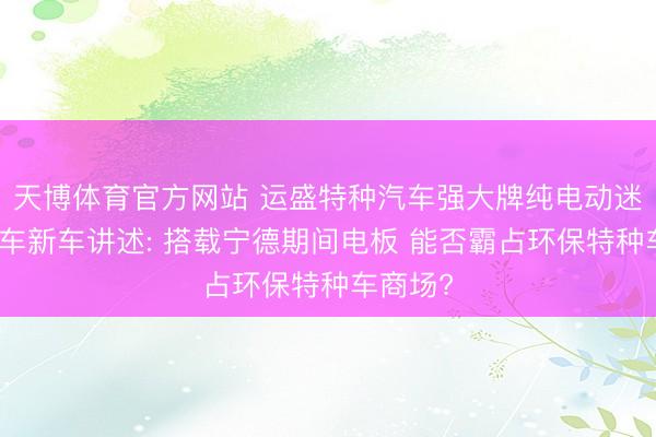 天博体育官方网站 运盛特种汽车强大牌纯电动迷惑压送车新车讲述: 搭载宁德期间电板 能否霸占环保特种车商场?