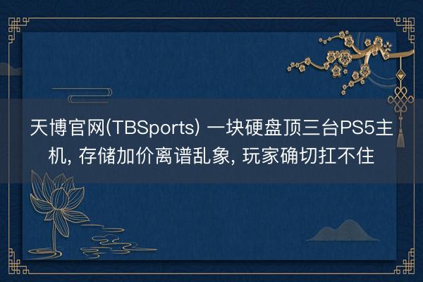 天博官网(TBSports) 一块硬盘顶三台PS5主机， 存储加价离谱乱象， 玩家确切扛不住