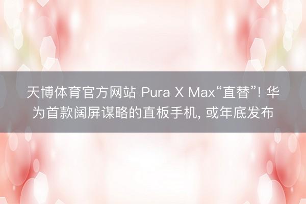 天博体育官方网站 Pura X Max“直替”! 华为首款阔屏谋略的直板手机， 或年底发布