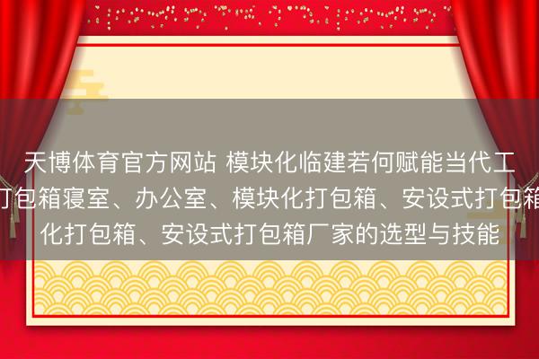 天博体育官方网站 模块化临建若何赋能当代工程? 深度解析工地打包箱寝室、办公室、模块化打包箱、安设式打包箱厂家的选型与技能